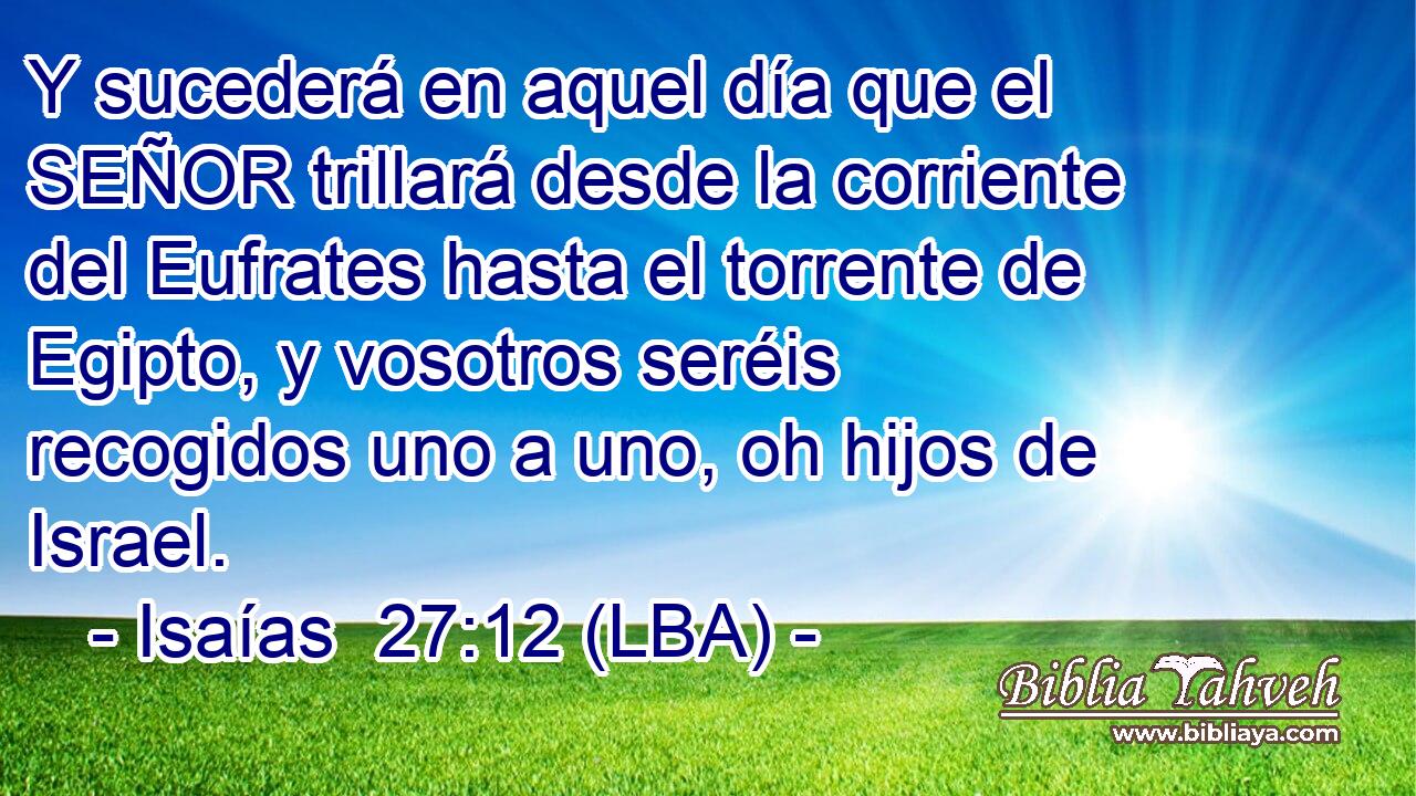 Y sucederá en aquel día que el SEÑOR trillará desde la corriente del Eufrates hasta el torrente de Egipto, y vosotros seréis recogidos uno a uno, oh hijos de Israel.