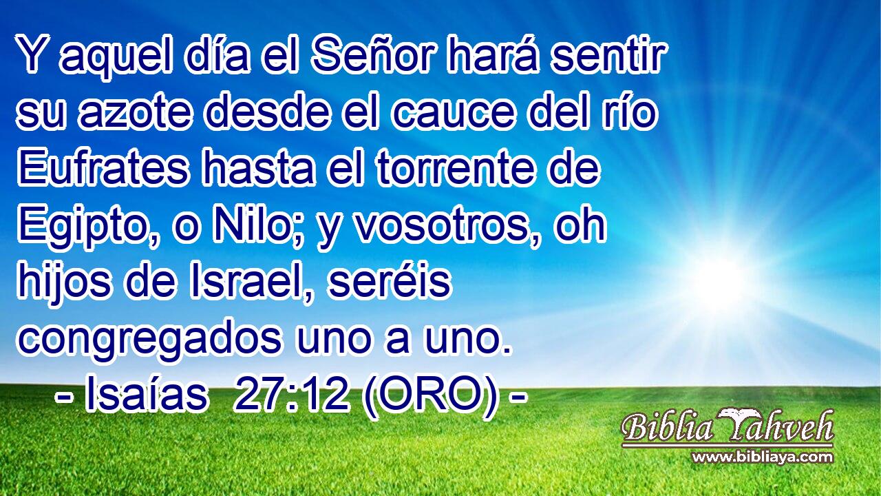  Y aquel día el Señor hará sentir su azote desde el cauce del río Eufrates hasta el torrente de Egipto, o Nilo; y vosotros, oh hijos de Israel, seréis congregados uno a uno. 