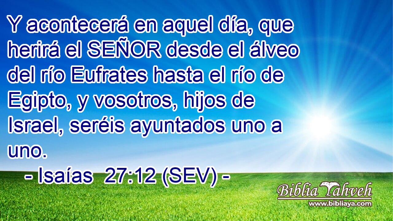 Y acontecerá en aquel día, que herirá el SEÑOR desde el álveo del río Eufrates hasta el río de Egipto, y vosotros, hijos de Israel, seréis ayuntados uno a uno.