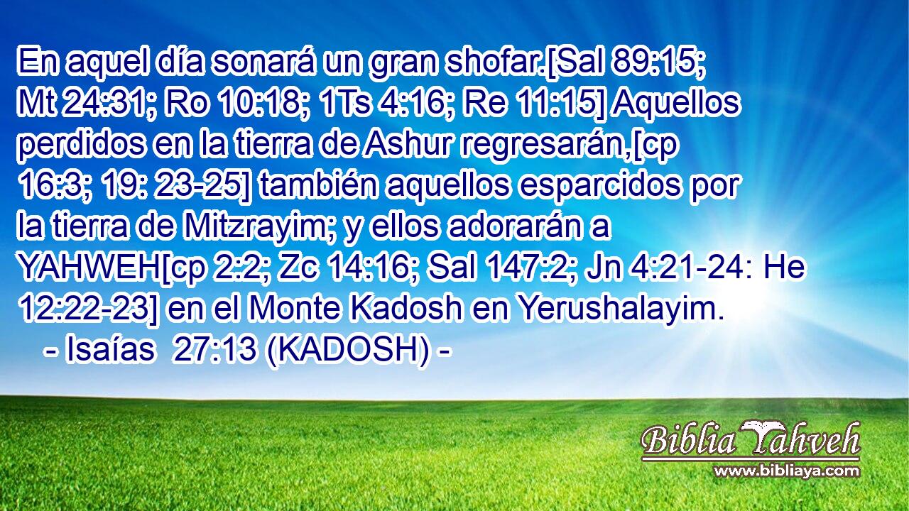  En aquel día sonará un gran shofar.[Sal 89:15; Mt 24:31; Ro 10:18; 1Ts 4:16; Re 11:15] Aquellos perdidos en la tierra de Ashur regresarán,[cp 16:3; 19: 23-25] también aquellos esparcidos por la tierra de Mitzrayim; y ellos adorarán a YAHWEH[cp 2:2; Zc 14:16; Sal 147:2; Jn 4:21-24: He 12:22-23] en el Monte Kadosh en Yerushalayim. 