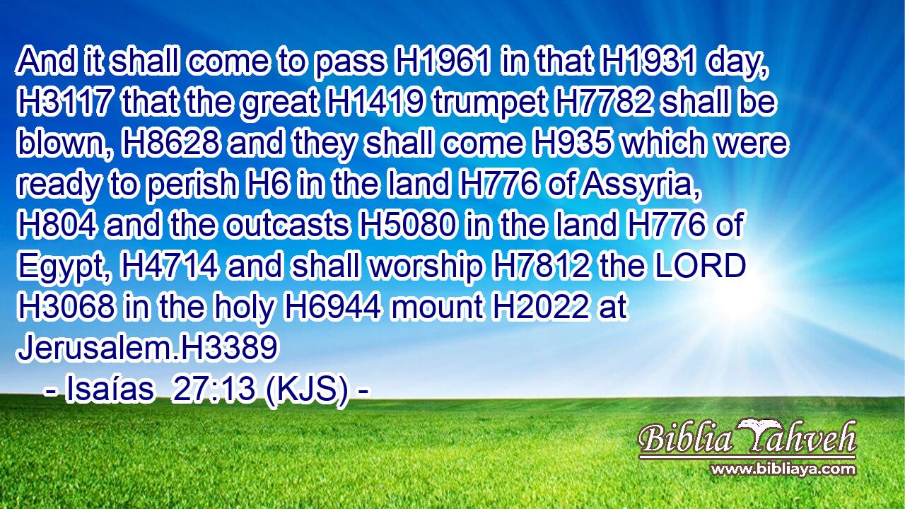 And it shall come to pass H1961 in that H1931 day, H3117 that the great H1419 trumpet H7782 shall be blown, H8628 and they shall come H935 which were ready to perish H6 in the land H776 of Assyria, H804 and the outcasts H5080 in the land H776 of Egypt, H4714 and shall worship H7812 the LORD H3068 in the holy H6944 mount H2022 at Jerusalem.H3389