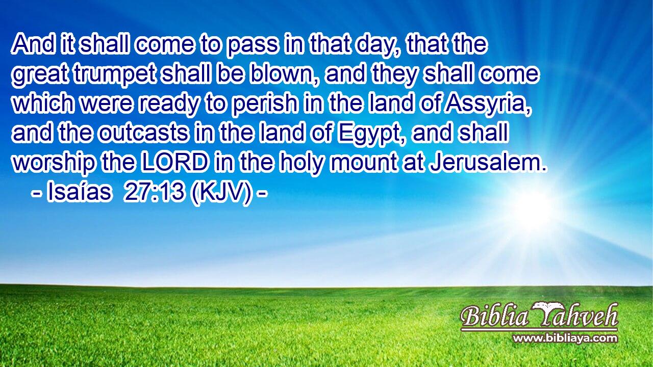 And it shall come to pass in that day, that the great trumpet shall be blown, and they shall come which were ready to perish in the land of Assyria, and the outcasts in the land of Egypt, and shall worship the LORD in the holy mount at Jerusalem.