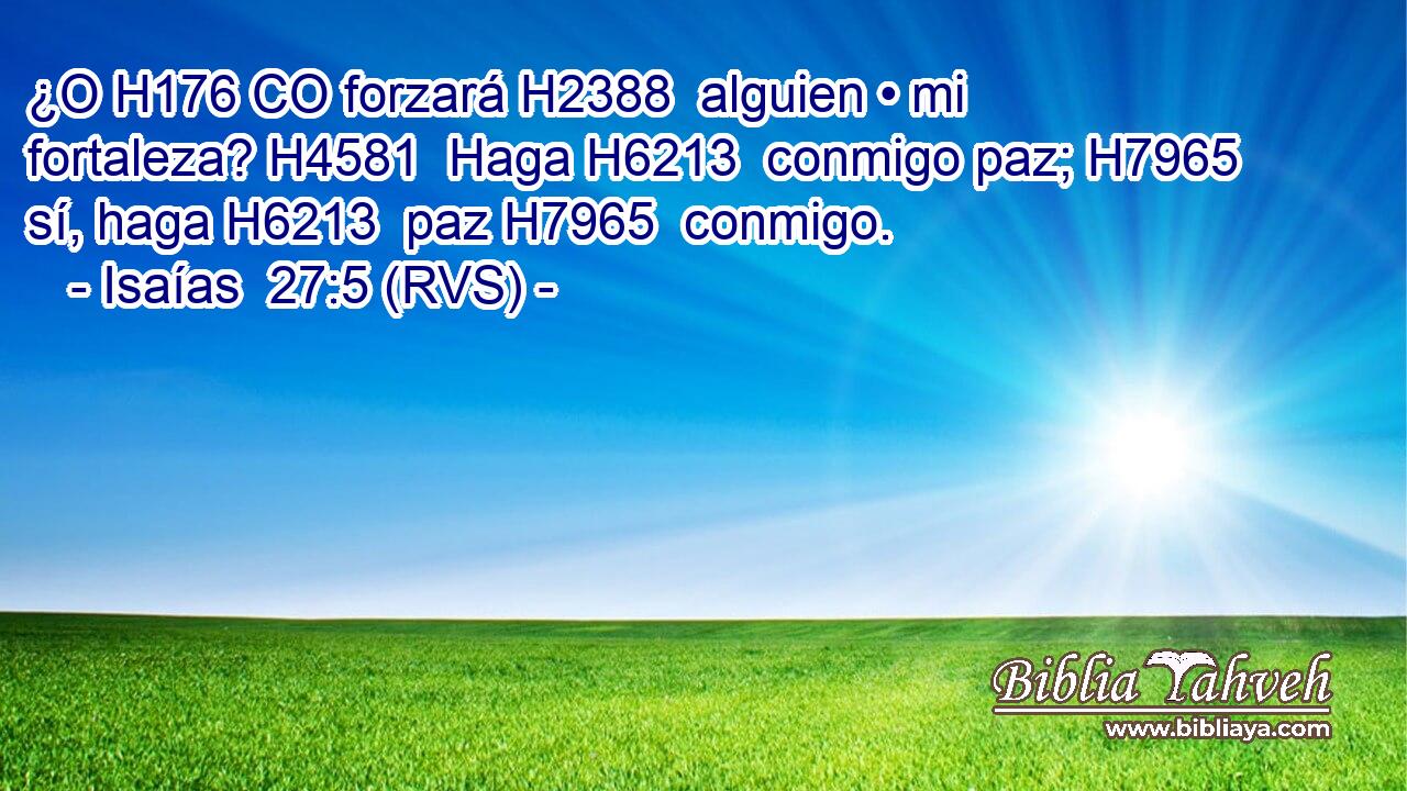 ¿O H176 CO forzará H2388  alguien • mi fortaleza? H4581  Haga H6213  conmigo paz; H7965  sí, haga H6213  paz H7965  conmigo. 