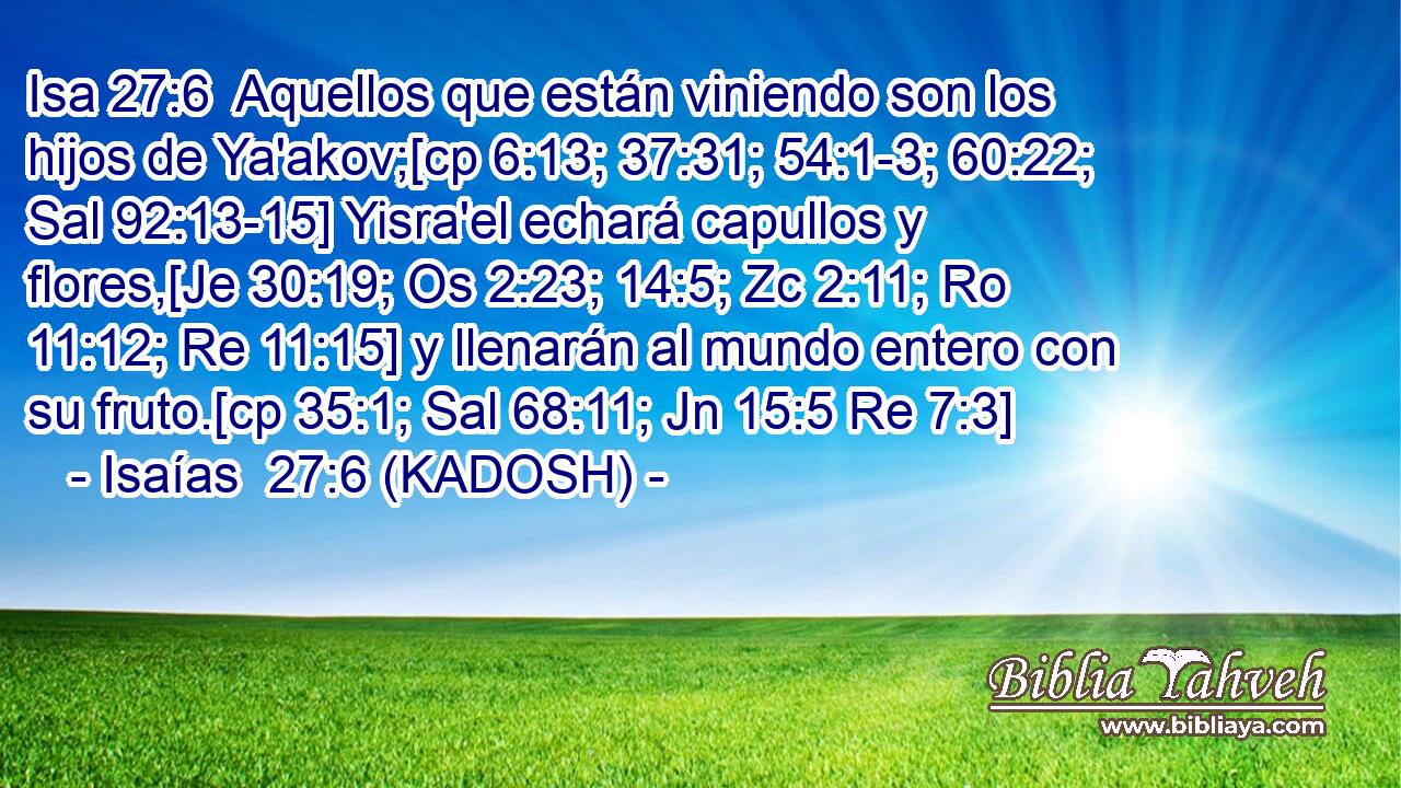  Aquellos que están viniendo son los hijos de Ya'akov;[cp 6:13; 37:31; 54:1-3; 60:22; Sal 92:13-15] Yisra'el echará capullos y flores,[Je 30:19; Os 2:23; 14:5; Zc 2:11; Ro 11:12; Re 11:15] y llenarán al mundo entero con su fruto.[cp 35:1; Sal 68:11; Jn 15:5 Re 7:3] 