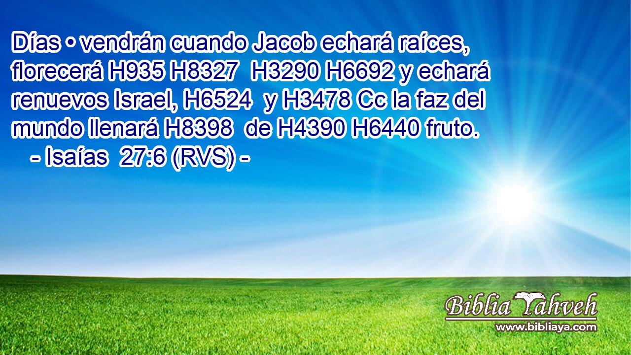 Días • vendrán cuando Jacob echará raíces, florecerá H935 H8327  H3290 H6692 y echará renuevos Israel, H6524  y H3478 Cc la faz del mundo llenará H8398  de H4390 H6440 fruto. 