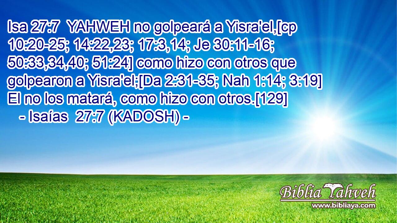  YAHWEH no golpeará a Yisra'el,[cp 10:20-25; 14:22,23; 17:3,14; Je 30:11-16; 50:33,34,40; 51:24] como hizo con otros que golpearon a Yisra'el;[Da 2:31-35; Nah 1:14; 3:19] El no los matará, como hizo con otros.[129] 