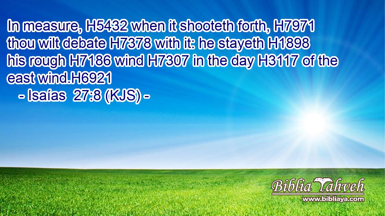 In measure, H5432 when it shooteth forth, H7971 thou wilt debate H7378 with it: he stayeth H1898 his rough H7186 wind H7307 in the day H3117 of the east wind.H6921