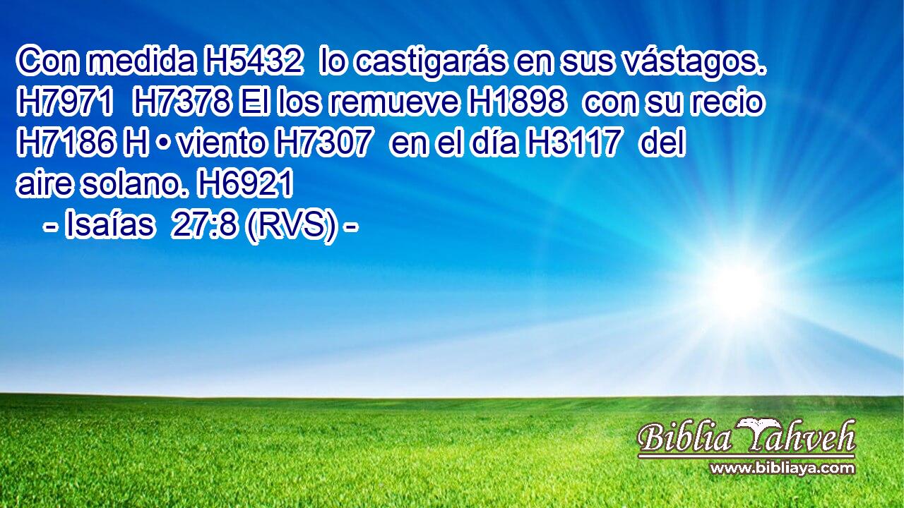 Con medida H5432  lo castigarás en sus vástagos. H7971  H7378 El los remueve H1898  con su recio H7186 H • viento H7307  en el día H3117  del aire solano. H6921  
