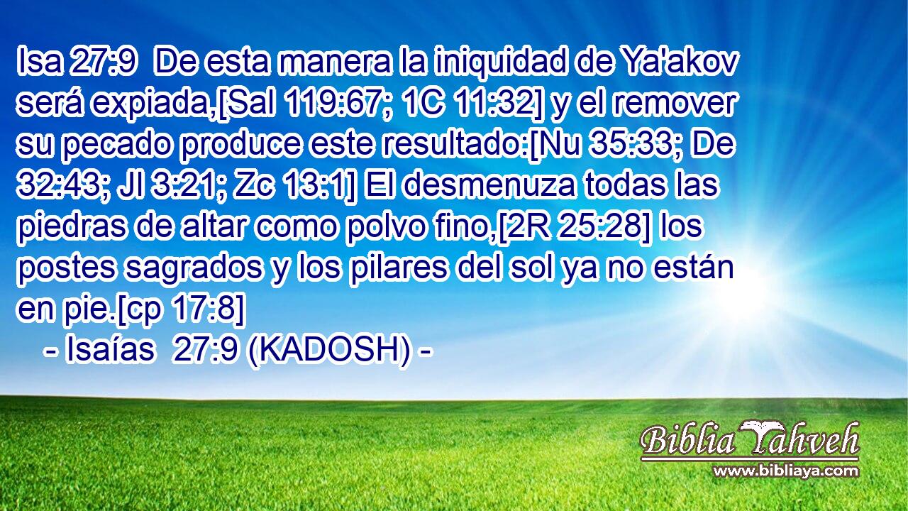  De esta manera la iniquidad de Ya'akov será expiada,[Sal 119:67; 1C 11:32] y el remover su pecado produce este resultado:[Nu 35:33; De 32:43; Jl 3:21; Zc 13:1] El desmenuza todas las piedras de altar como polvo fino,[2R 25:28] los postes sagrados y los pilares del sol ya no están en pie.[cp 17:8] 
