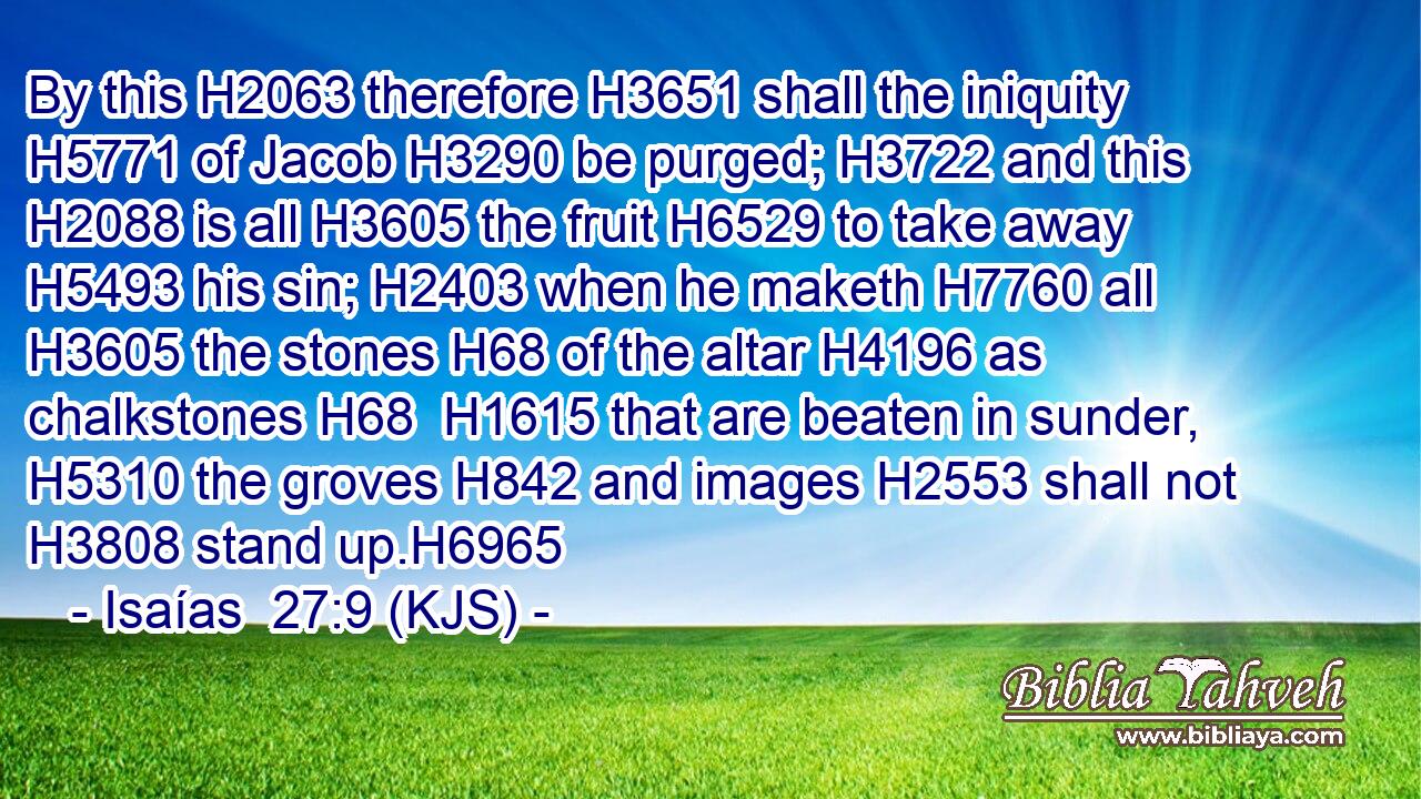By this H2063 therefore H3651 shall the iniquity H5771 of Jacob H3290 be purged; H3722 and this H2088 is all H3605 the fruit H6529 to take away H5493 his sin; H2403 when he maketh H7760 all H3605 the stones H68 of the altar H4196 as chalkstones H68  H1615 that are beaten in sunder, H5310 the groves H842 and images H2553 shall not H3808 stand up.H6965