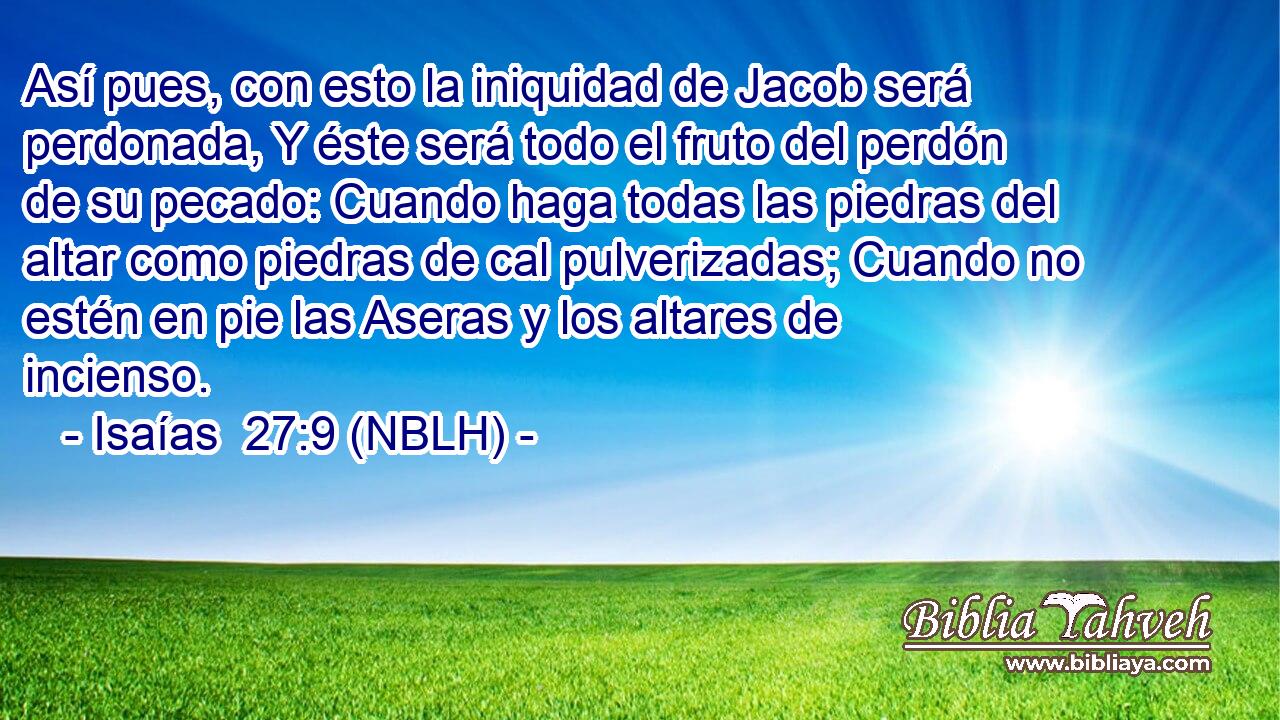  Así pues, con esto la iniquidad de Jacob será perdonada, Y éste será todo el fruto del perdón de su pecado: Cuando haga todas las piedras del altar como piedras de cal pulverizadas; Cuando no estén en pie las Aseras y los altares de incienso. 