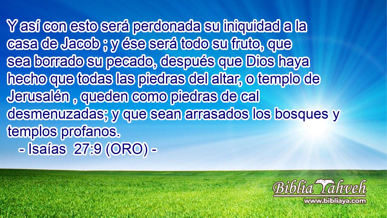 Y así con esto será perdonada su iniquidad a la casa de Jacob ; y ése será todo su fruto, que sea borrado su pecado, después que Dios haya hecho que todas las piedras del altar, o templo de Jerusalén , queden como piedras de cal desmenuzadas; y que sean arrasados los bosques y templos profanos. 
