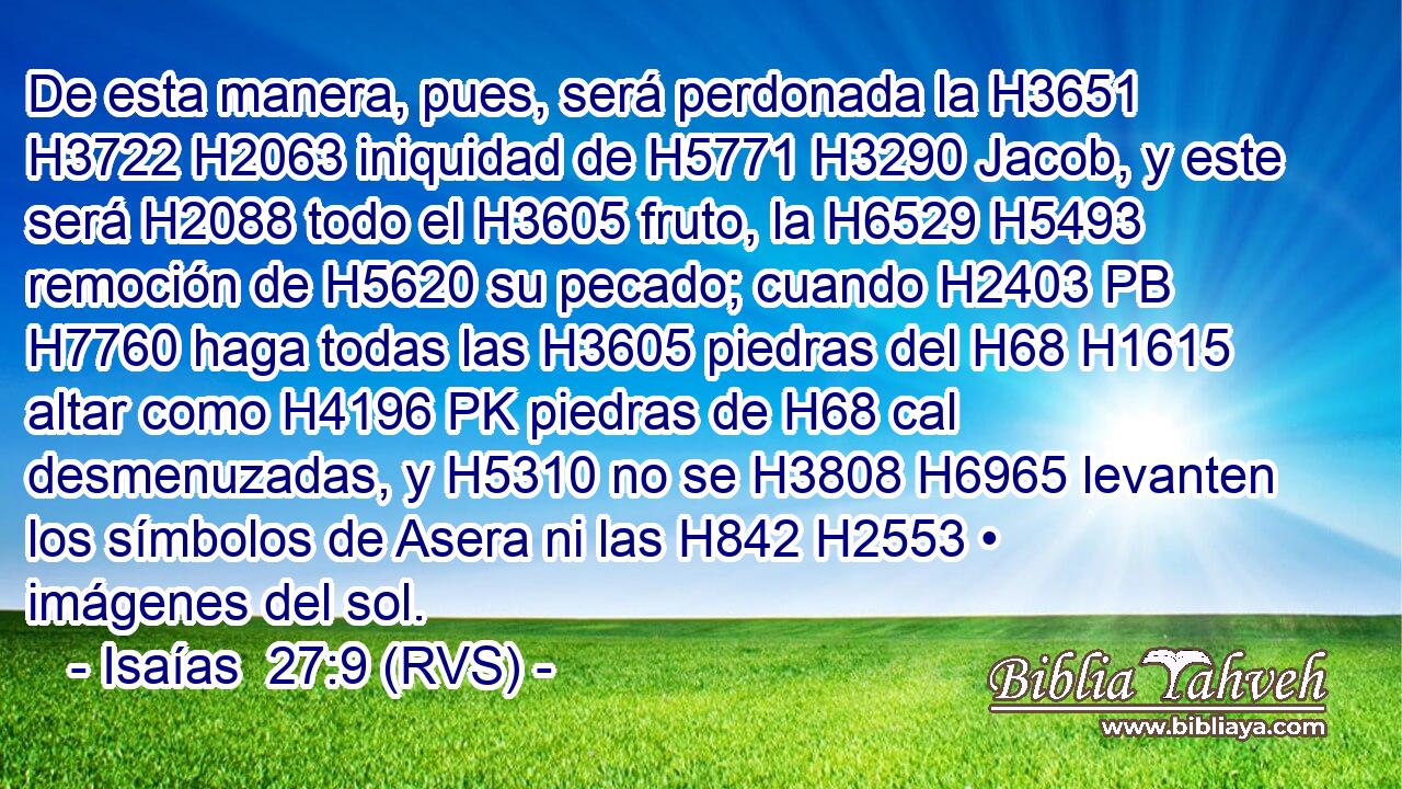 De esta manera, pues, será perdonada la H3651 H3722 H2063 iniquidad de H5771 H3290 Jacob, y este será H2088 todo el H3605 fruto, la H6529 H5493 remoción de H5620 su pecado; cuando H2403 PB H7760 haga todas las H3605 piedras del H68 H1615 altar como H4196 PK piedras de H68 cal desmenuzadas, y H5310 no se H3808 H6965 levanten los símbolos de Asera ni las H842 H2553 • imágenes del sol. 