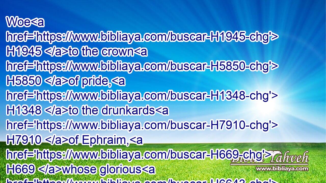 Woe H1945 to the crown H5850 of pride, H1348 to the drunkards H7910 of Ephraim, H669 whose glorious H6643 beauty H8597 is a fading H5034 flower, H6731 which H834 are on H5921 the head H7218 of the fat H8081 valleys H1516 of them that are overcome H1986 with wine!H3196