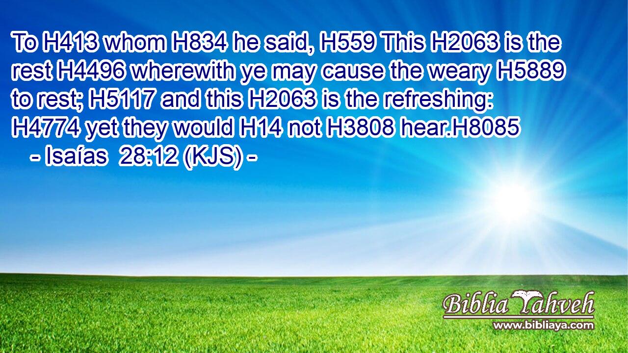 To H413 whom H834 he said, H559 This H2063 is the rest H4496 wherewith ye may cause the weary H5889 to rest; H5117 and this H2063 is the refreshing: H4774 yet they would H14 not H3808 hear.H8085