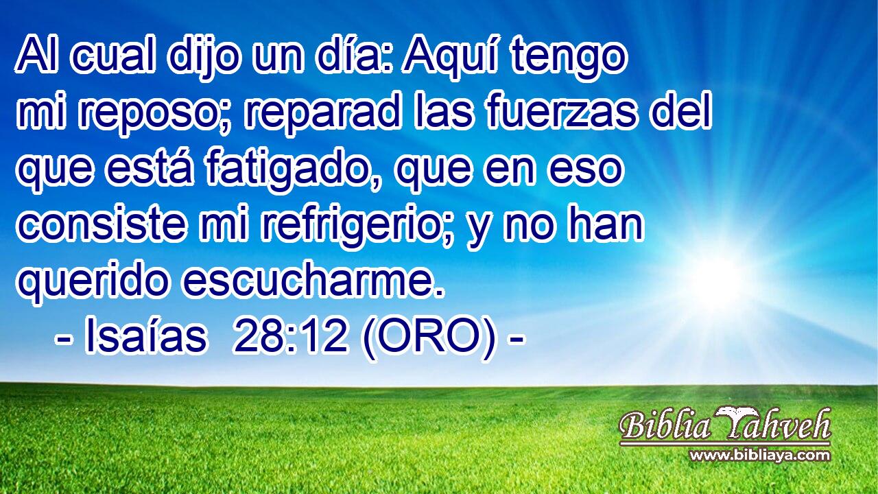 Al cual dijo un día: Aquí tengo mi reposo; reparad las fuerzas del que está fatigado, que en eso consiste mi refrigerio; y no han querido escucharme. 