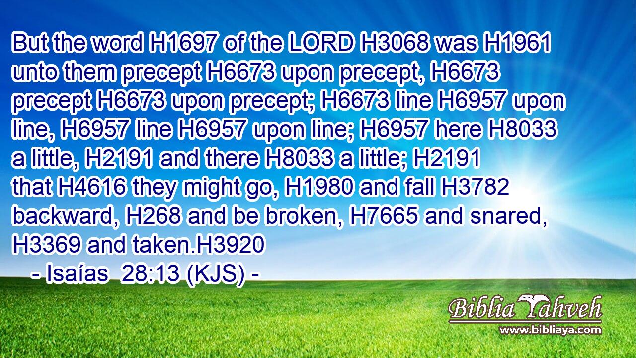 But the word H1697 of the LORD H3068 was H1961 unto them precept H6673 upon precept, H6673 precept H6673 upon precept; H6673 line H6957 upon line, H6957 line H6957 upon line; H6957 here H8033 a little, H2191 and there H8033 a little; H2191 that H4616 they might go, H1980 and fall H3782 backward, H268 and be broken, H7665 and snared, H3369 and taken.H3920