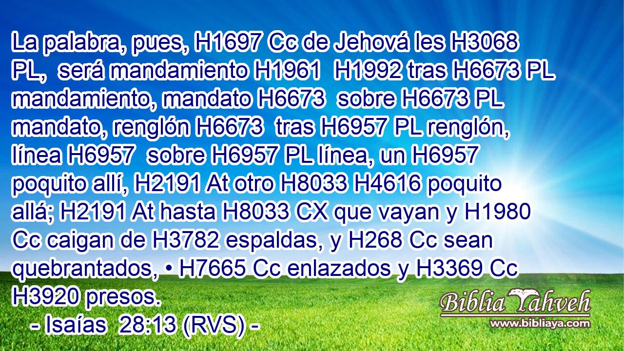La palabra, pues, H1697 Cc de Jehová les H3068 PL,  será mandamiento H1961  H1992 tras H6673 PL mandamiento, mandato H6673  sobre H6673 PL mandato, renglón H6673  tras H6957 PL renglón, línea H6957  sobre H6957 PL línea, un H6957 poquito allí, H2191 At otro H8033 H4616 poquito allá; H2191 At hasta H8033 CX que vayan y H1980 Cc caigan de H3782 espaldas, y H268 Cc sean quebrantados, • H7665 Cc enlazados y H3369 Cc H3920 presos. 