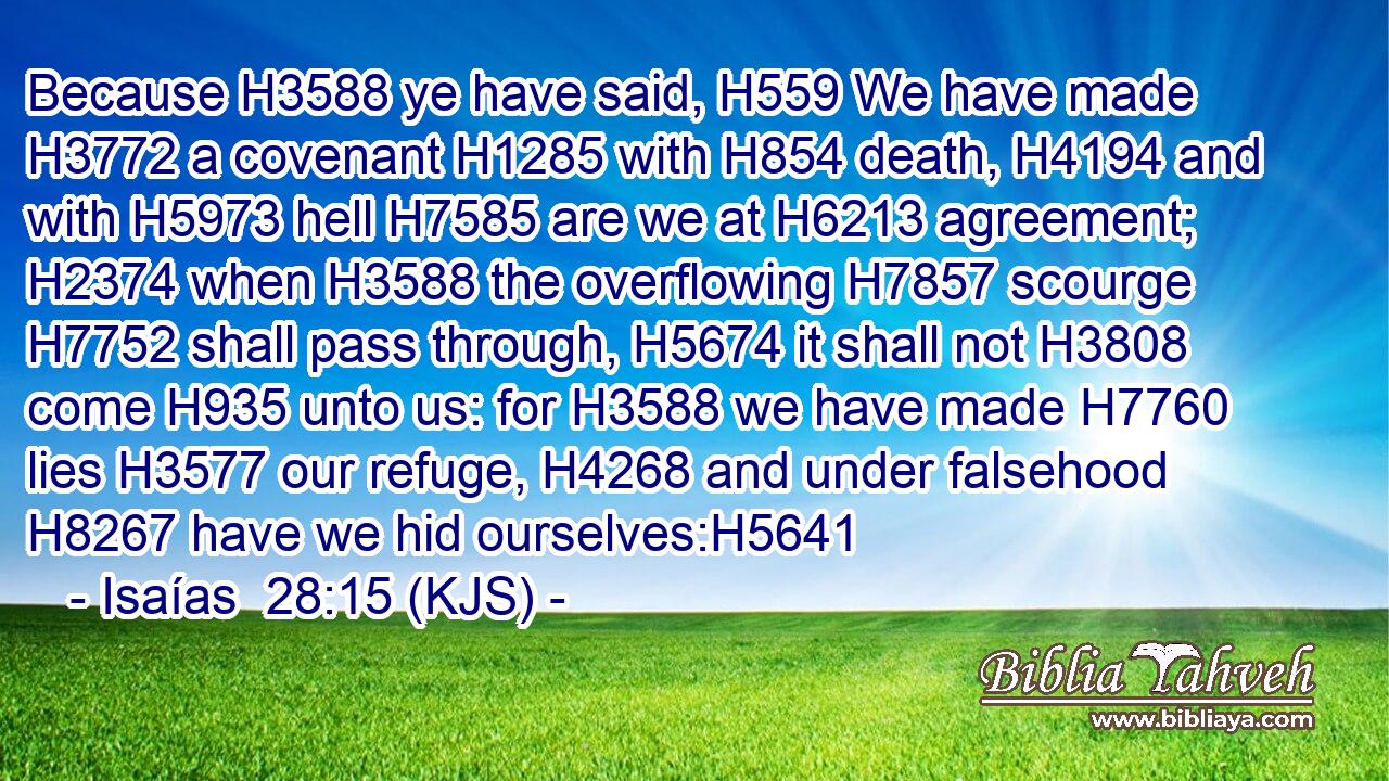 Because H3588 ye have said, H559 We have made H3772 a covenant H1285 with H854 death, H4194 and with H5973 hell H7585 are we at H6213 agreement; H2374 when H3588 the overflowing H7857 scourge H7752 shall pass through, H5674 it shall not H3808 come H935 unto us: for H3588 we have made H7760 lies H3577 our refuge, H4268 and under falsehood H8267 have we hid ourselves:H5641