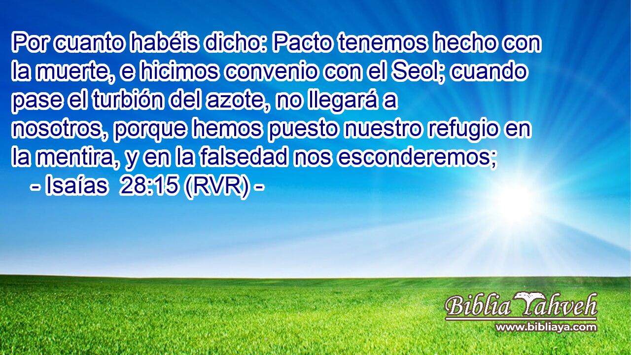Por cuanto habéis dicho: Pacto tenemos hecho con la muerte, e hicimos convenio con el Seol; cuando pase el turbión del azote, no llegará a nosotros, porque hemos puesto nuestro refugio en la mentira, y en la falsedad nos esconderemos;