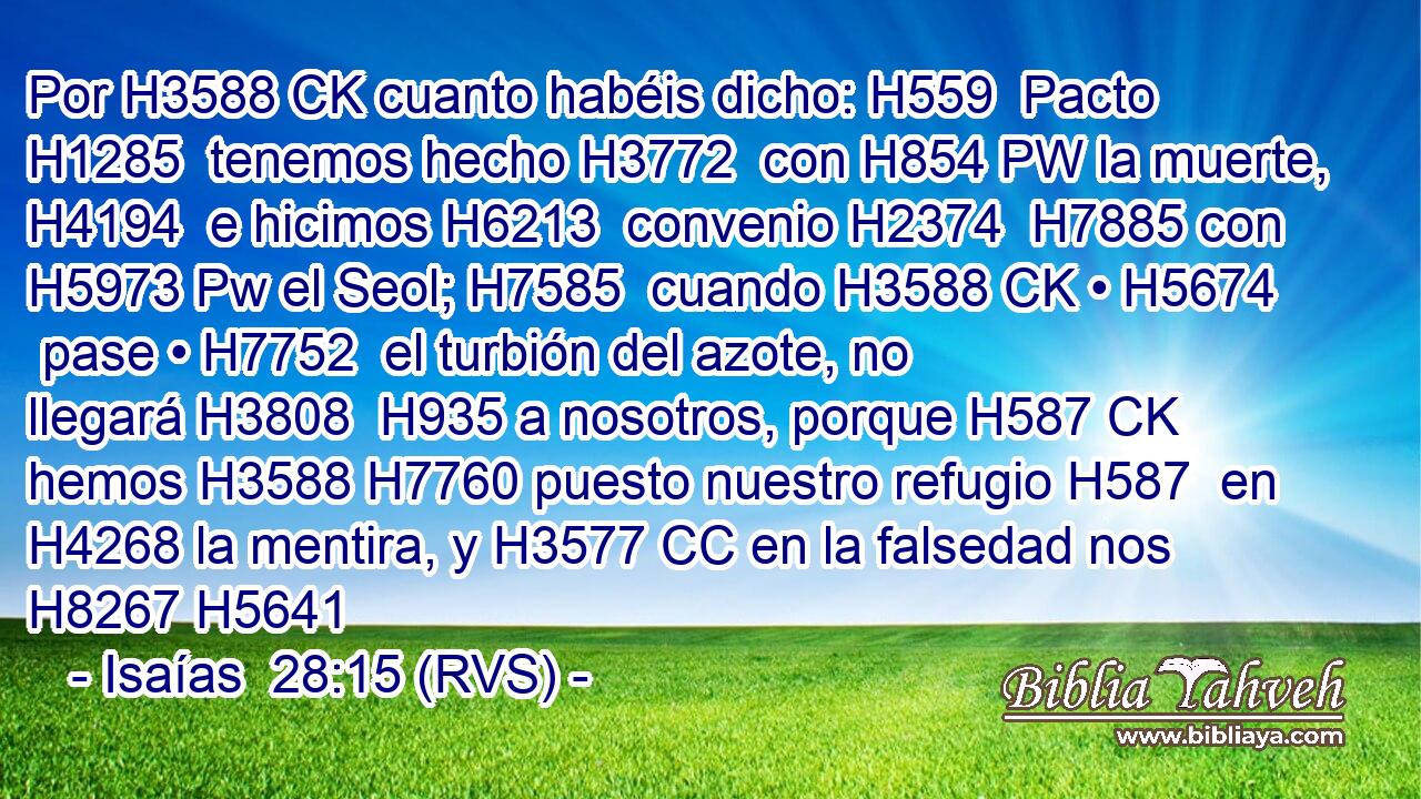 Por H3588 CK cuanto habéis dicho: H559  Pacto H1285  tenemos hecho H3772  con H854 PW la muerte, H4194  e hicimos H6213  convenio H2374  H7885 con H5973 Pw el Seol; H7585  cuando H3588 CK • H5674  pase • H7752  el turbión del azote, no llegará H3808  H935 a nosotros, porque H587 CK hemos H3588 H7760 puesto nuestro refugio H587  en H4268 la mentira, y H3577 CC en la falsedad nos H8267 H5641 