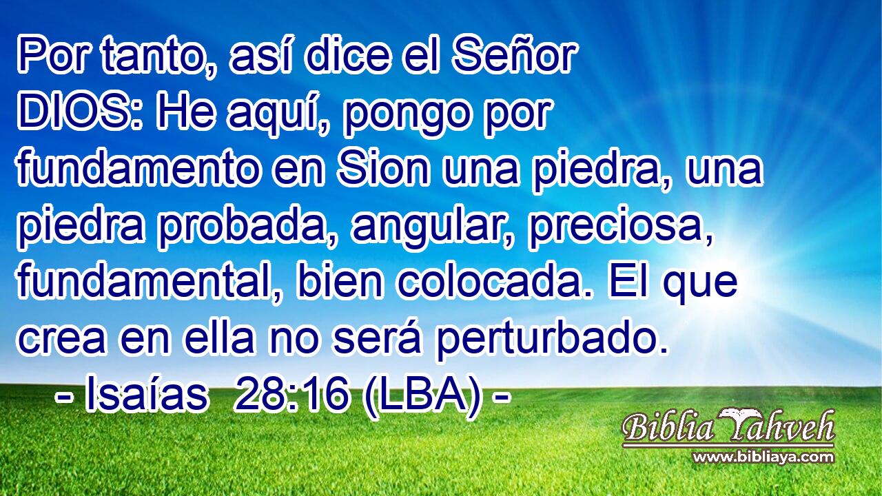 Por tanto, así dice el Señor DIOS: He aquí, pongo por fundamento en Sion una piedra, una piedra probada, angular, preciosa, fundamental, bien colocada. El que crea en ella no será perturbado.