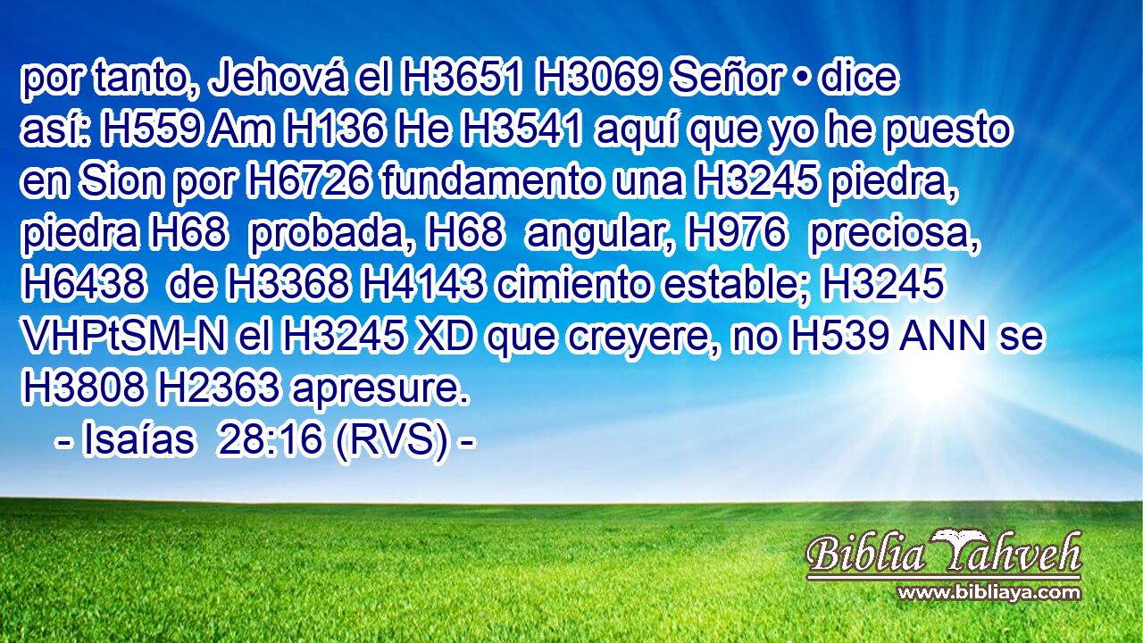 por tanto, Jehová el H3651 H3069 Señor • dice así: H559 Am H136 He H3541 aquí que yo he puesto en Sion por H6726 fundamento una H3245 piedra, piedra H68  probada, H68  angular, H976  preciosa, H6438  de H3368 H4143 cimiento estable; H3245 VHPtSM-N el H3245 XD que creyere, no H539 ANN se H3808 H2363 apresure. 