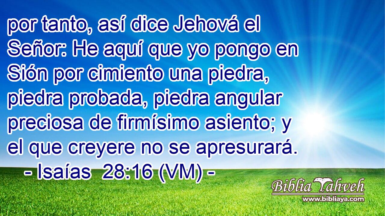  por tanto, así dice Jehová el Señor: He aquí que yo pongo en Sión por cimiento una piedra, piedra probada, piedra angular preciosa de firmísimo asiento; y el que creyere no se apresurará. 