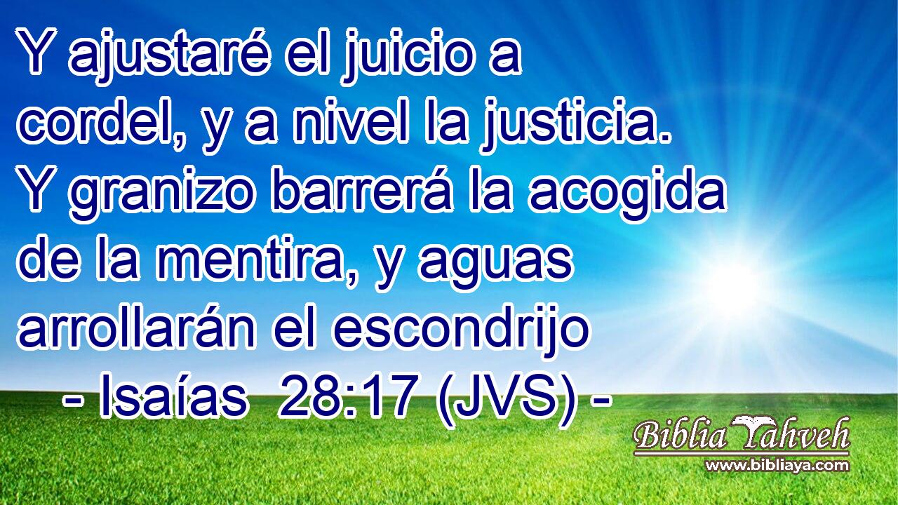 Y ajustaré el juicio a cordel, y a nivel la justicia. Y granizo barrerá la acogida de la mentira, y aguas arrollarán el escondrijo