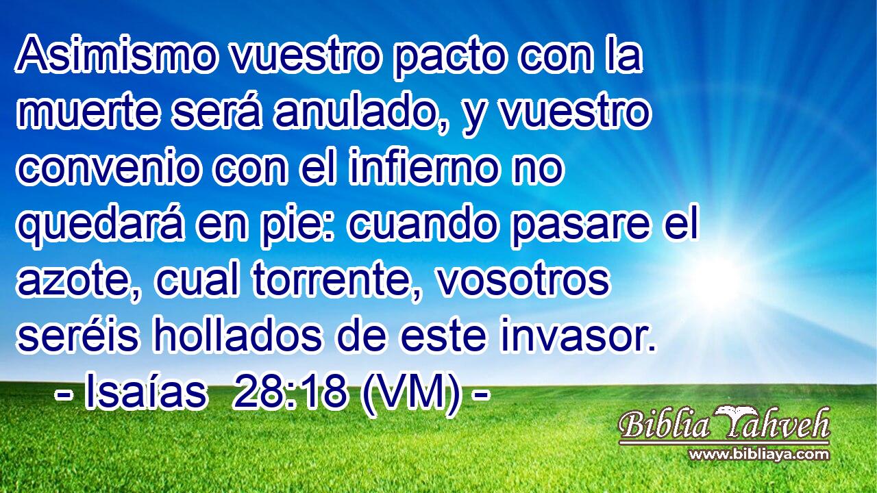  Asimismo vuestro pacto con la muerte será anulado, y vuestro convenio con el infierno no quedará en pie: cuando pasare el azote, cual torrente, vosotros seréis hollados de este invasor. 
