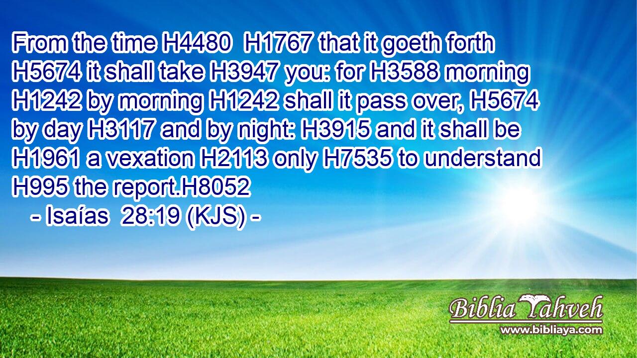 From the time H4480  H1767 that it goeth forth H5674 it shall take H3947 you: for H3588 morning H1242 by morning H1242 shall it pass over, H5674 by day H3117 and by night: H3915 and it shall be H1961 a vexation H2113 only H7535 to understand H995 the report.H8052