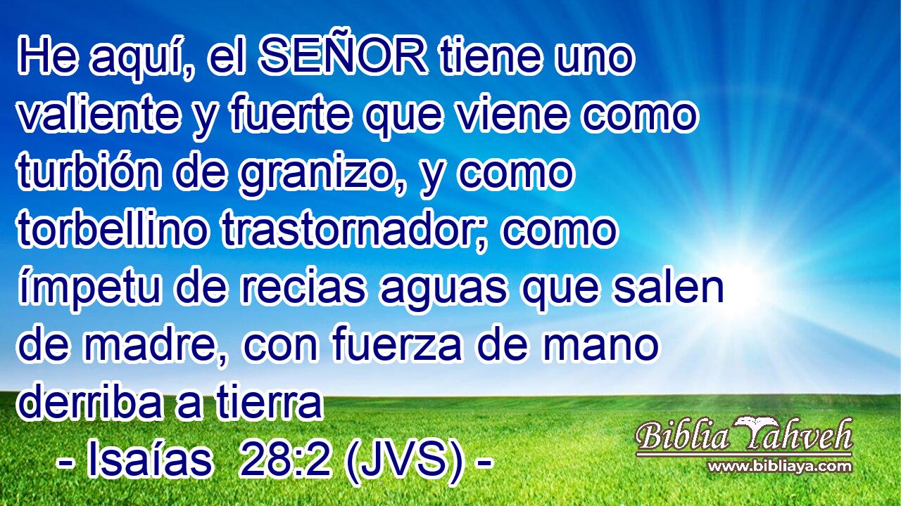 He aquí, el SEÑOR tiene uno valiente y fuerte que viene como turbión de granizo, y como torbellino trastornador; como ímpetu de recias aguas que salen de madre, con fuerza de mano derriba a tierra