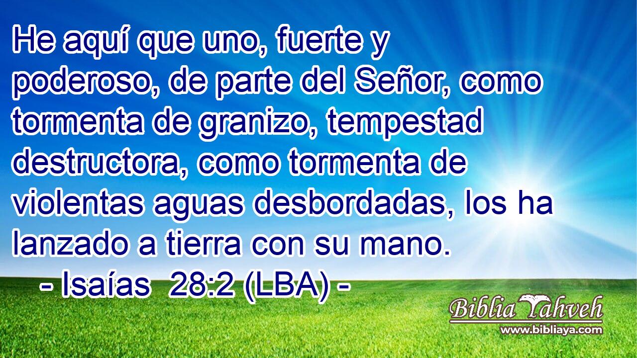He aquí que uno, fuerte y poderoso, de parte del Señor, como tormenta de granizo, tempestad destructora, como tormenta de violentas aguas desbordadas, los ha lanzado a tierra con su mano.