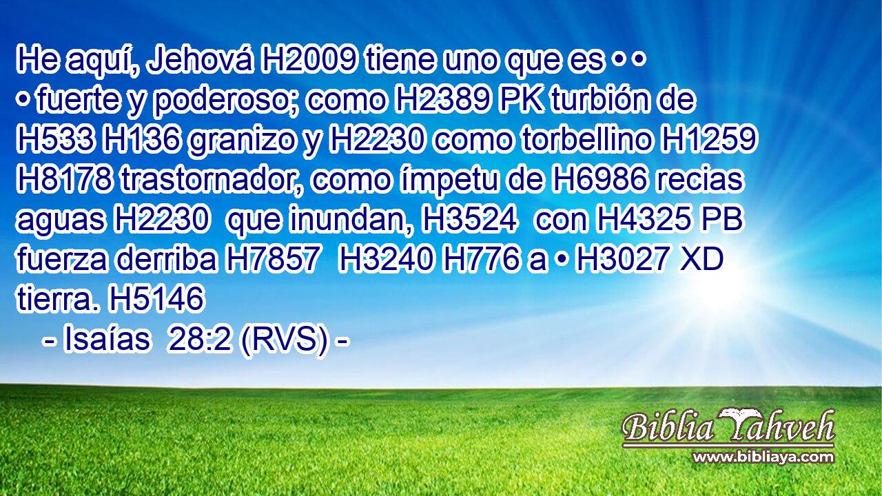 He aquí, Jehová H2009 tiene uno que es • • • fuerte y poderoso; como H2389 PK turbión de H533 H136 granizo y H2230 como torbellino H1259  H8178 trastornador, como ímpetu de H6986 recias aguas H2230  que inundan, H3524  con H4325 PB fuerza derriba H7857  H3240 H776 a • H3027 XD tierra. H5146  