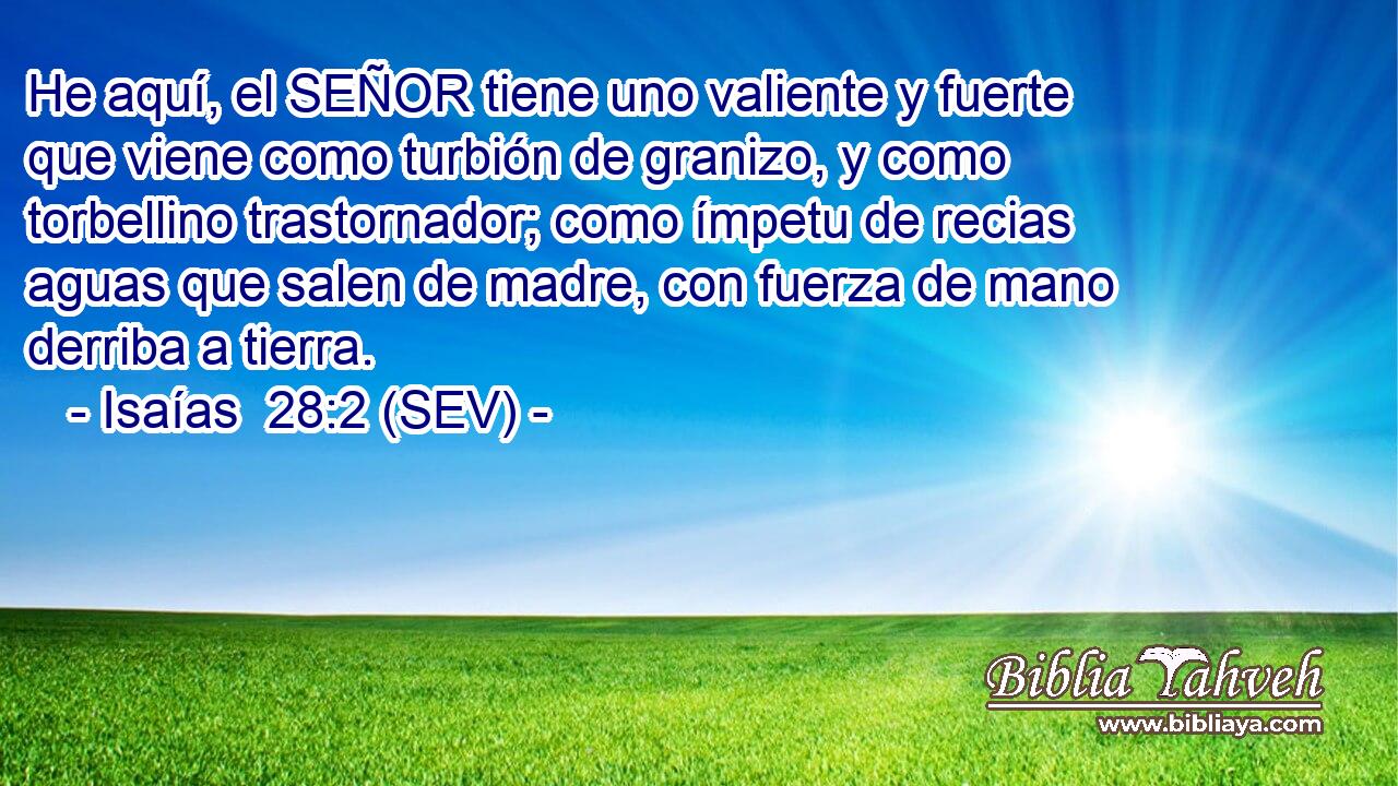 He aquí, el SEÑOR tiene uno valiente y fuerte que viene como turbión de granizo, y como torbellino trastornador; como ímpetu de recias aguas que salen de madre, con fuerza de mano derriba a tierra.