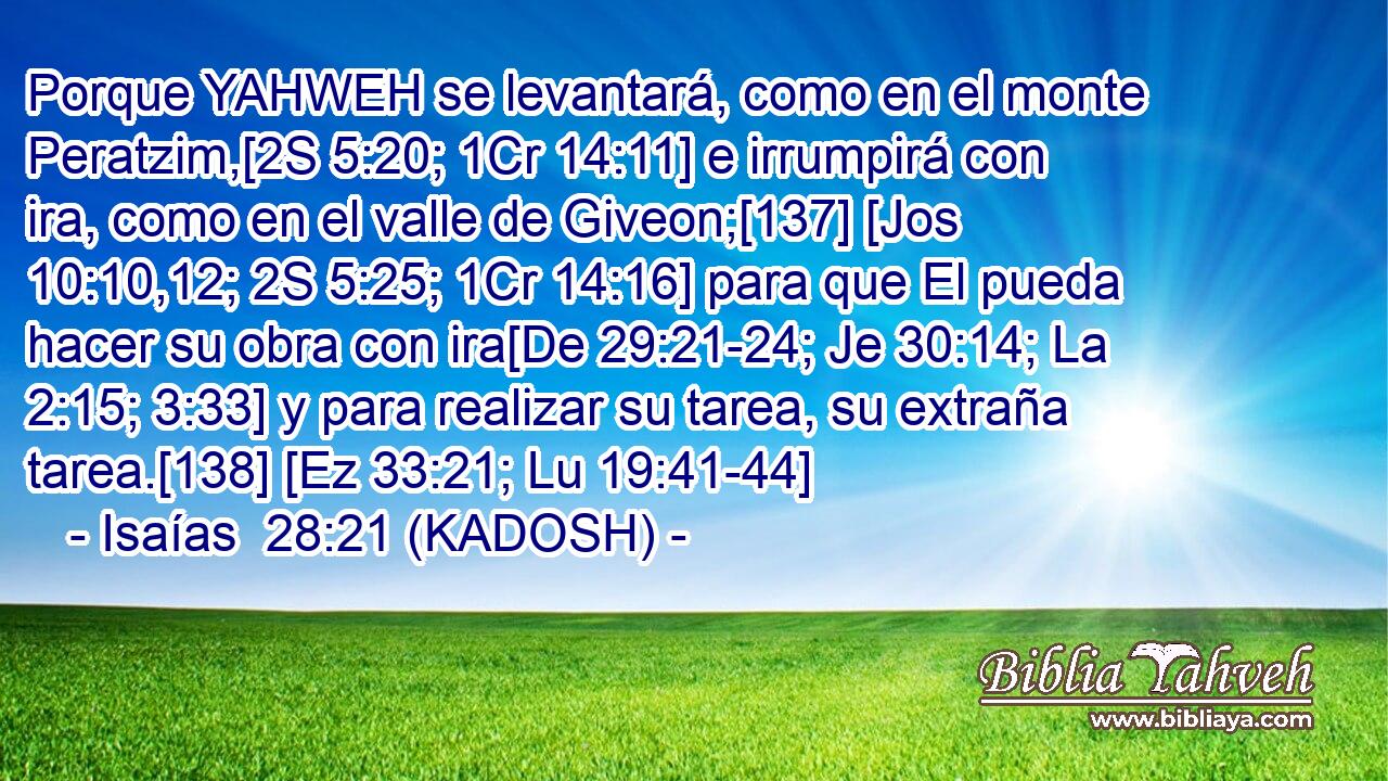  Porque YAHWEH se levantará, como en el monte Peratzim,[2S 5:20; 1Cr 14:11] e irrumpirá con ira, como en el valle de Giveon;[137] [Jos 10:10,12; 2S 5:25; 1Cr 14:16] para que El pueda hacer su obra con ira[De 29:21-24; Je 30:14; La 2:15; 3:33] y para realizar su tarea, su extraña tarea.[138] [Ez 33:21; Lu 19:41-44] 