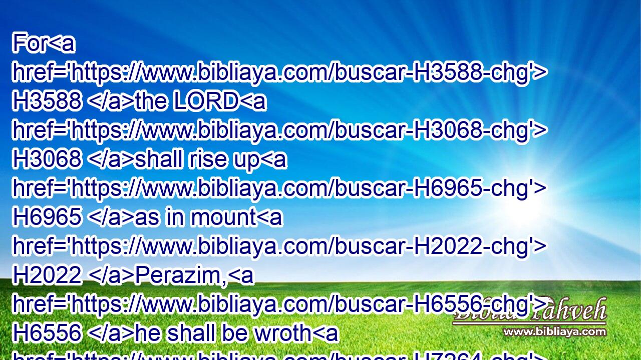For H3588 the LORD H3068 shall rise up H6965 as in mount H2022 Perazim, H6556 he shall be wroth H7264 as in the valley H6010 of Gibeon, H1391 that he may do H6213 his work, H4639 his strange H2114 work; H4639 and bring to pass H5647 his act, H5656 his strange H5237 act.H5656