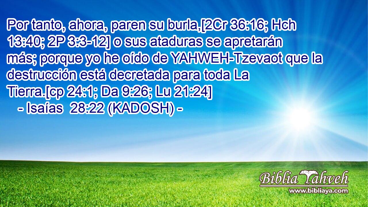  Por tanto, ahora, paren su burla,[2Cr 36:16; Hch 13:40; 2P 3:3-12] o sus ataduras se apretarán más; porque yo he oído de YAHWEH-Tzevaot que la destrucción está decretada para toda La Tierra.[cp 24:1; Da 9:26; Lu 21:24] 