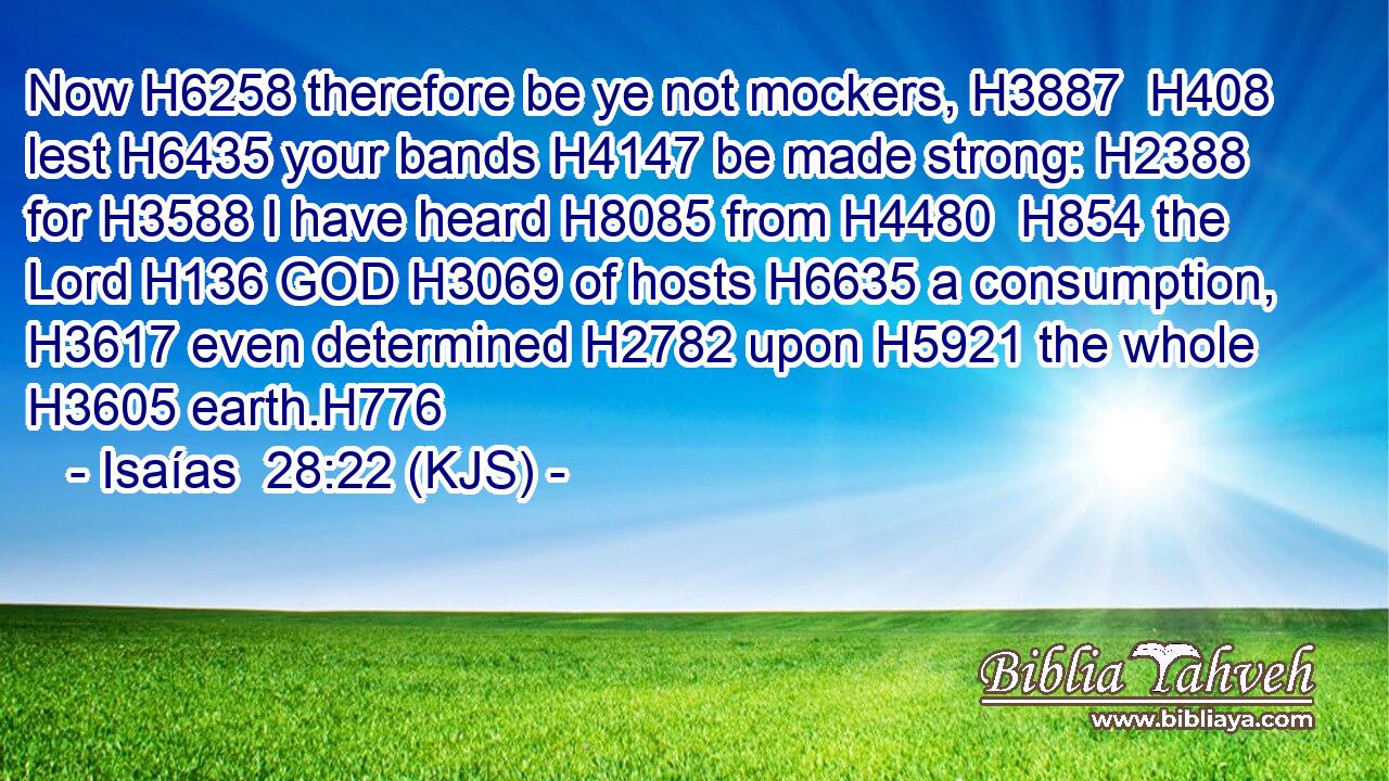 Now H6258 therefore be ye not mockers, H3887  H408 lest H6435 your bands H4147 be made strong: H2388 for H3588 I have heard H8085 from H4480  H854 the Lord H136 GOD H3069 of hosts H6635 a consumption, H3617 even determined H2782 upon H5921 the whole H3605 earth.H776