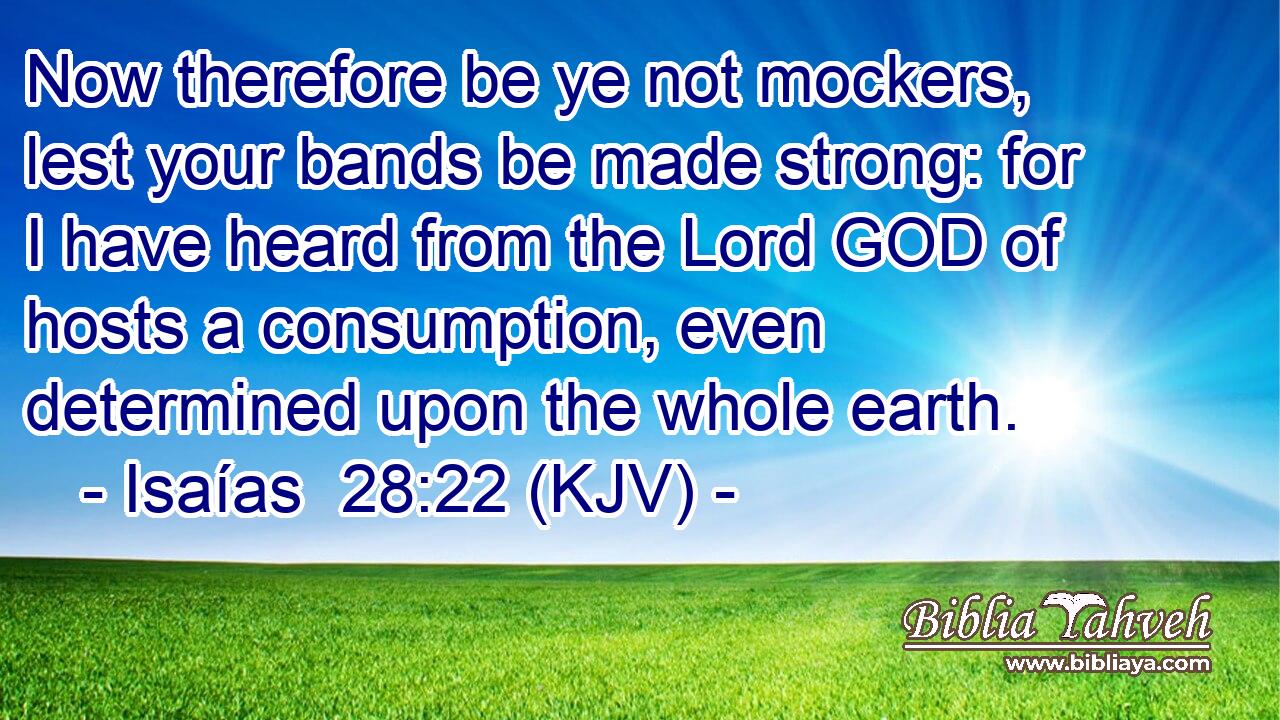 Now therefore be ye not mockers, lest your bands be made strong: for I have heard from the Lord GOD of hosts a consumption, even determined upon the whole earth.