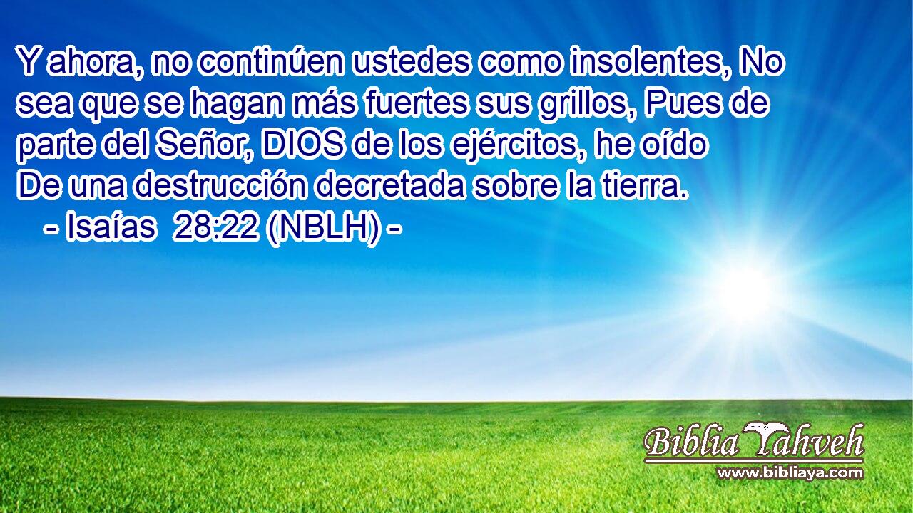  Y ahora, no continúen ustedes como insolentes, No sea que se hagan más fuertes sus grillos, Pues de parte del Señor, DIOS de los ejércitos, he oído De una destrucción decretada sobre la tierra. 