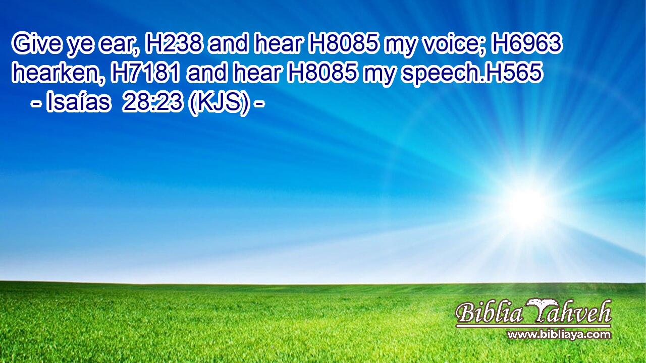 Give ye ear, H238 and hear H8085 my voice; H6963 hearken, H7181 and hear H8085 my speech.H565