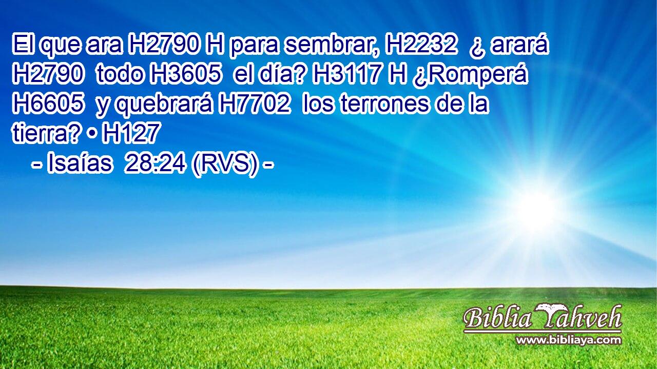 El que ara H2790 H para sembrar, H2232  ¿ arará H2790  todo H3605  el día? H3117 H ¿Romperá H6605  y quebrará H7702  los terrones de la tierra? • H127  