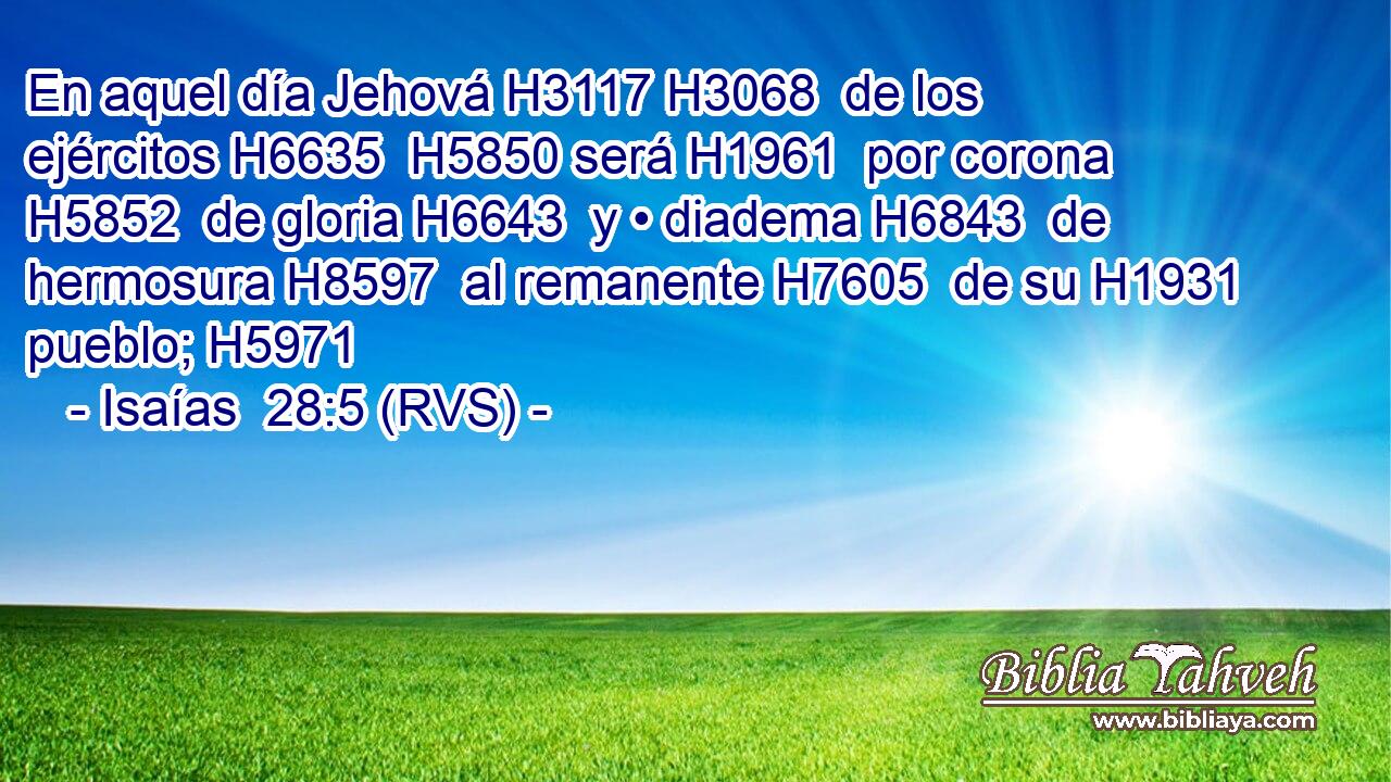 En aquel día Jehová H3117 H3068  de los ejércitos H6635  H5850 será H1961  por corona H5852  de gloria H6643  y • diadema H6843  de hermosura H8597  al remanente H7605  de su H1931  pueblo; H5971  