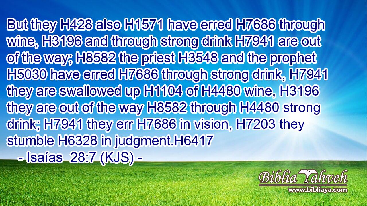 But they H428 also H1571 have erred H7686 through wine, H3196 and through strong drink H7941 are out of the way; H8582 the priest H3548 and the prophet H5030 have erred H7686 through strong drink, H7941 they are swallowed up H1104 of H4480 wine, H3196 they are out of the way H8582 through H4480 strong drink; H7941 they err H7686 in vision, H7203 they stumble H6328 in judgment.H6417