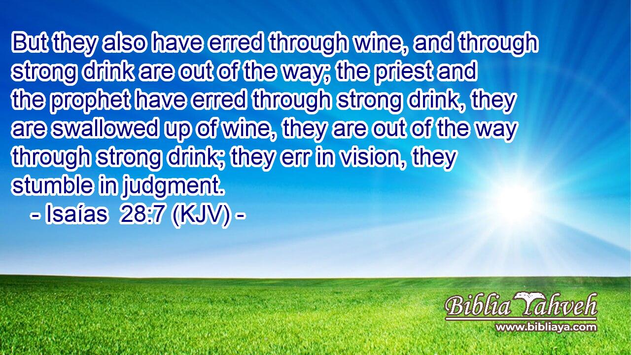 But they also have erred through wine, and through strong drink are out of the way; the priest and the prophet have erred through strong drink, they are swallowed up of wine, they are out of the way through strong drink; they err in vision, they stumble in judgment.