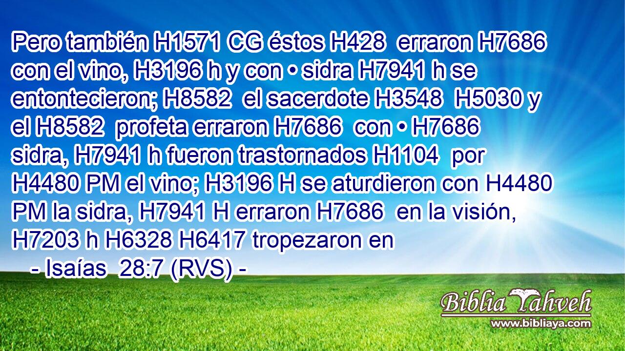 Pero también H1571 CG éstos H428  erraron H7686  con el vino, H3196 h y con • sidra H7941 h se entontecieron; H8582  el sacerdote H3548  H5030 y el H8582  profeta erraron H7686  con • H7686  sidra, H7941 h fueron trastornados H1104  por H4480 PM el vino; H3196 H se aturdieron con H4480 PM la sidra, H7941 H erraron H7686  en la visión, H7203 h H6328 H6417 tropezaron en