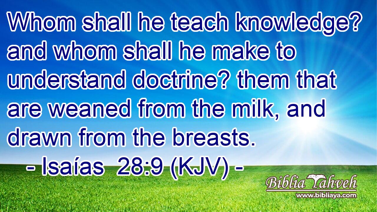 Whom shall he teach knowledge? and whom shall he make to understand doctrine? them that are weaned from the milk, and drawn from the breasts.