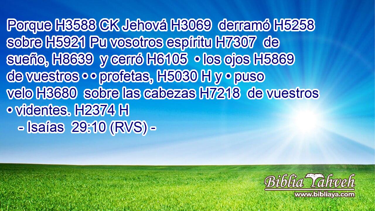 Porque H3588 CK Jehová H3069  derramó H5258  sobre H5921 Pu vosotros espíritu H7307  de sueño, H8639  y cerró H6105  • los ojos H5869  de vuestros • • profetas, H5030 H y • puso velo H3680  sobre las cabezas H7218  de vuestros • videntes. H2374 H 