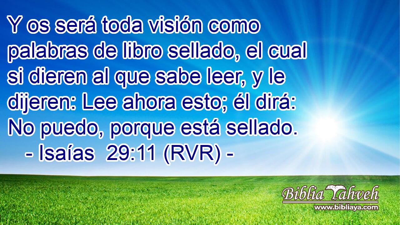 Y os será toda visión como palabras de libro sellado, el cual si dieren al que sabe leer, y le dijeren: Lee ahora esto; él dirá: No puedo, porque está sellado.